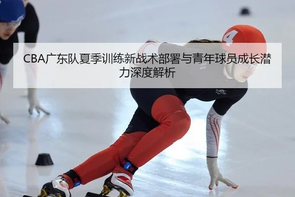 CBA广东队夏季训练新战术部署与青年球员成长潜力深度解析