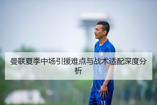 曼联夏季中场引援难点与战术适配深度分析